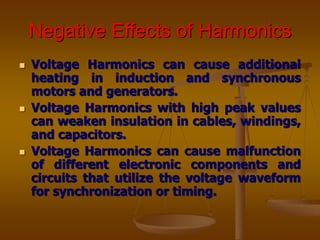Negative Effects of Harmonics
 Voltage Harmonics can cause additional
heating in induction and synchronous
motors and generators.
 Voltage Harmonics with high peak values
can weaken insulation in cables, windings,
and capacitors.
 Voltage Harmonics can cause malfunction
of different electronic components and
circuits that utilize the voltage waveform
for synchronization or timing.
 