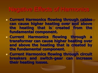 Negative Effects of Harmonics
 Current Harmonics flowing through cables
can cause higher heating over and above
the heating that is created from the
fundamental component.
 Current Harmonics flowing through a
transformer can cause higher heating over
and above the heating that is created by
the fundamental component.
 Current Harmonics flowing through circuit
breakers and switch-gear can increase
their heating losses.
 
