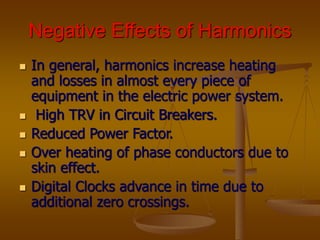 Negative Effects of Harmonics
 In general, harmonics increase heating
and losses in almost every piece of
equipment in the electric power system.
 High TRV in Circuit Breakers.
 Reduced Power Factor.
 Over heating of phase conductors due to
skin effect.
 Digital Clocks advance in time due to
additional zero crossings.
 