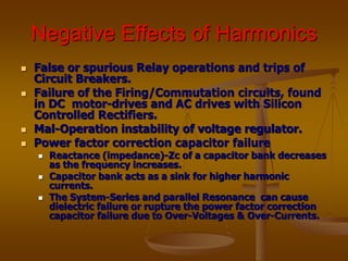 Negative Effects of Harmonics
 False or spurious Relay operations and trips of
Circuit Breakers.
 Failure of the Firing/Commutation circuits, found
in DC motor-drives and AC drives with Silicon
Controlled Rectifiers.
 Mal-Operation instability of voltage regulator.
 Power factor correction capacitor failure
 Reactance (impedance)-Zc of a capacitor bank decreases
as the frequency increases.
 Capacitor bank acts as a sink for higher harmonic
currents.
 The System-Series and parallel Resonance can cause
dielectric failure or rupture the power factor correction
capacitor failure due to Over-Voltages & Over-Currents.
 