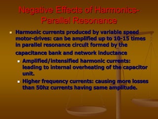 Negative Effects of Harmonics-
Parallel Resonance
 Harmonic currents produced by variable speed
motor-drives: can be amplified up to 10-15 times
in parallel resonance circuit formed by the
capacitance bank and network inductance
 Amplified/intensified harmonic currents:
leading to internal overheating of the capacitor
unit.
 Higher frequency currents: causing more losses
than 50hz currents having same amplitude.
 