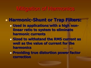 Mitigation of Harmonics
 Harmonic-Shunt or Trap Filters:
 Used in applications with a high non-
linear ratio to system to eliminate
harmonic currents
 Sized to withstand the RMS current as
well as the value of current for the
harmonics
 Providing true distortion power factor
correction
 