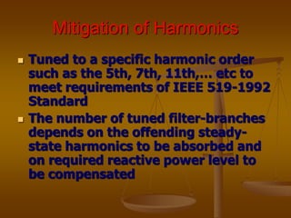 Mitigation of Harmonics
 Tuned to a specific harmonic order
such as the 5th, 7th, 11th,… etc to
meet requirements of IEEE 519-1992
Standard
 The number of tuned filter-branches
depends on the offending steady-
state harmonics to be absorbed and
on required reactive power level to
be compensated
 