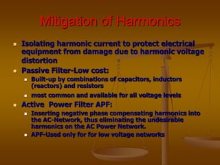 Mitigation of Harmonics
 Isolating harmonic current to protect electrical
equipment from damage due to harmonic voltage
distortion
 Passive Filter-Low cost:
 Built-up by combinations of capacitors, inductors
(reactors) and resistors
 most common and available for all voltage levels
 Active Power Filter APF:
 Inserting negative phase compensating harmonics into
the AC-Network, thus eliminating the undesirable
harmonics on the AC Power Network.
 APF-Used only for for low voltage networks
 