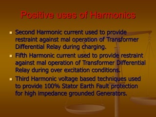 Positive uses of Harmonics
 Second Harmonic current used to provide
restraint against mal operation of Transformer
Differential Relay during charging.
 Fifth Harmonic current used to provide restraint
against mal operation of Transformer Differential
Relay during over excitation conditions.
 Third Harmonic voltage based techniques used
to provide 100% Stator Earth Fault protection
for high impedance grounded Generators.
 