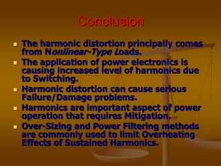 Conclusion
 The harmonic distortion principally comes
from Nonlinear-Type Loads.
 The application of power electronics is
causing increased level of harmonics due
to Switching.
 Harmonic distortion can cause serious
Failure/Damage problems.
 Harmonics are important aspect of power
operation that requires Mitigation.
 Over-Sizing and Power Filtering methods
are commonly used to limit Overheating
Effects of Sustained Harmonics.
 