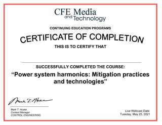 CONTINUING EDUCATION PROGRAMS
THIS IS TO CERTIFY THAT
SUCCESSFULLY COMPLETED THE COURSE:
“Power system harmonics: Mitigation practices
and technologies”
Live Webcast Date:
Tuesday, May 25, 2021
Mark T. Hoske
Content Manager
CONTROL ENGINEERING
Ahmed Said Abd Elwahid Kotb
 