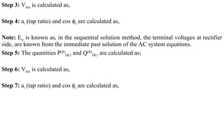 Step 3: Vdor is calculated as,
Step 4: ar (tap ratio) and cos ϕr are calculated as,
Note: Etr is known as, in the sequential solution method, the terminal voltages at rectifier
side, are known from the immediate past solution of the AC system equations.
Step 5: The quantities P(R)
DCi and Q(R)
DCi are calculated as;
Step 6: Vdoi is calculated as,
Step 7: ai (tap ratio) and cos ϕi are calculated as,
 