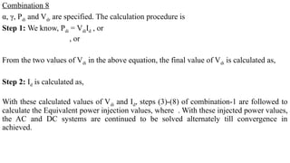 Combination 8
α, γ, Pdi and Vdr are specified. The calculation procedure is
Step 1: We know, Pdi = VdiId , or
, or
From the two values of Vdi in the above equation, the final value of Vdi is calculated as,
Step 2: Id is calculated as,
With these calculated values of Vdi and Id, steps (3)-(8) of combination-1 are followed to
calculate the Equivalent power injection values, where . With these injected power values,
the AC and DC systems are continued to be solved alternately till convergence in
achieved.
 