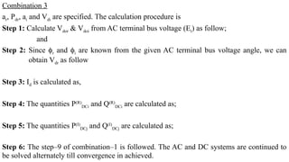 Combination 3
ar, Pdr, ai and Vdi are specified. The calculation procedure is
Step 1: Calculate Vdor & Vdoi from AC terminal bus voltage (Et) as follow;
and
Step 2: Since ϕr and ϕi are known from the given AC terminal bus voltage angle, we can
obtain Vdr as follow
Step 3: Id is calculated as,
Step 4: The quantities P(R)
DCi and Q(R)
DCi are calculated as;
Step 5: The quantities P(I)
DCj and Q(I)
DCj are calculated as;
Step 6: The step–9 of combination–1 is followed. The AC and DC systems are continued to
be solved alternately till convergence in achieved.
 