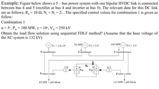 Example: Figure below shows a 5 – bus power system with one bipolar HVDC link is connected
between bus 4 and 5 (rectifier at bus 4 and inverter at bus 5). The relevant data for this DC link
are as follows; Rd = 10 Ω; Nr = Ni = 2; . The specified control values for combination 1 is given as
follow:
Combination 1
α = 5o
, Pdr = 100 MW, γ = 18o
, Vdi = 250 kV
Obtain the load flow solution using sequential FDLF method? (Assume that the base voltage of
the AC system is 132 kV)
 
