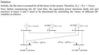 Solution
Initially, the flat start is assumed for all the buses in the system. Therefore, |V4| = |V5| = 1.0 p.u.
Now, before commencing the AC load flow, the equivalent power injections (both real and
reactive) at buses 4 and 5 need to be determined by calculating the values of different DC
variables as follows:
 