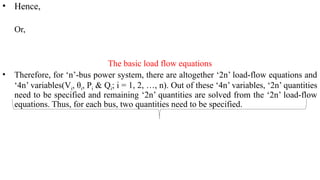 • Hence,
Or,
The basic load flow equations
• Therefore, for ‘n’-bus power system, there are altogether ‘2n’ load-flow equations and
‘4n’ variables(Vi, θi, Pi & Qi; i = 1, 2, …, n). Out of these ‘4n’ variables, ‘2n’ quantities
need to be specified and remaining ‘2n’ quantities are solved from the ‘2n’ load-flow
equations. Thus, for each bus, two quantities need to be specified.
 
