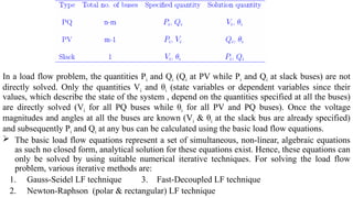 In a load flow problem, the quantities Pi and Qi (Qi at PV while Pi and Qi at slack buses) are not
directly solved. Only the quantities Vi and θi (state variables or dependent variables since their
values, which describe the state of the system , depend on the quantities specified at all the buses)
are directly solved (Vi for all PQ buses while θi for all PV and PQ buses). Once the voltage
magnitudes and angles at all the buses are known (Vi & θi at the slack bus are already specified)
and subsequently Pi and Qi at any bus can be calculated using the basic load flow equations.
 The basic load flow equations represent a set of simultaneous, non-linear, algebraic equations
as such no closed form, analytical solution for these equations exist. Hence, these equations can
only be solved by using suitable numerical iterative techniques. For solving the load flow
problem, various iterative methods are:
1. Gauss-Seidel LF technique 3. Fast-Decoupled LF technique
2. Newton-Raphson (polar & rectangular) LF technique
 