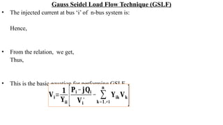 Gauss Seidel Load Flow Technique (GSLF)
• The injected current at bus ‘i’ of n-bus system is:
Hence,
• From the relation, we get,
Thus,
• This is the basic equation for performing GSLF.
𝐕𝐢=
𝟏
𝐘𝐢𝐢 [𝐏𝐢 − 𝐣𝐐𝐢
𝐕𝐢
∗
− ∑
𝐤=𝟏,≠𝐢
𝐧
𝐘𝐢𝐤 𝐕𝐤
]
 