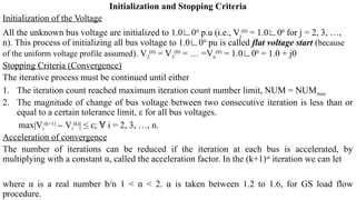 Initialization and Stopping Criteria
Initialization of the Voltage
All the unknown bus voltage are initialized to 1.0∟00
p.u (i.e., Vj
(0)
= 1.0∟00
for j = 2, 3, …,
n). This process of initializing all bus voltage to 1.0∟00
pu is called flat voltage start (because
of the uniform voltage profile assumed). V2
(0)
= V3
(0)
= … =Vn
(0)
= 1.0∟00
= 1.0 + j0
Stopping Criteria (Convergence)
The iterative process must be continued until either
1. The iteration count reached maximum iteration count number limit, NUM = NUMmax
2. The magnitude of change of bus voltage between two consecutive iteration is less than or
equal to a certain tolerance limit, ε for all bus voltages.
max|Vi
(k+1)
V
‒ i
(k)
| ≤ ε; i = 2, 3, …, n.
Ɐ
Acceleration of convergence
The number of iterations can be reduced if the iteration at each bus is accelerated, by
multiplying with a constant α, called the acceleration factor. In the (k+1)st
iteration we can let
where α is a real number b/n 1 < < 2. α is taken between 1.2 to 1.6, for GS load flow
ɑ
procedure.
 