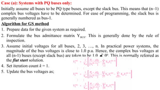 Case (a): Systems with PQ buses only:
Initially assume all buses to be PQ type buses, except the slack bus. This means that (n–1)
complex bus voltages have to be determined. For ease of programming, the slack bus is
generally numbered as bus-1.
Algorithm for GS method
1. Prepare data for the given system as required.
2. Formulate the bus admittance matrix YBUS. This is generally done by the rule of
inspection.
3. Assume initial voltages for all buses, 2, 3, …, n. In practical power systems, the
magnitude of the bus voltages is close to 1.0 p.u. Hence, the complex bus voltages at
all (n-1) buses (except slack bus) are taken to be 1.0  00
. This is normally referred as
the flat start solution.
4. Set iteration count k = 1.
5. Update the bus voltages as;
 