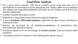 Load Flow Analysis
 For a given power network, with known complex power loads and some set of
specifications or restrictions on power generations and voltages, solve for any unknown
bus voltages and unspecified generation and finally for the complex power flow in the
network components.
 Assumes balanced three phase system
 Modeled as a single phase system (based on single line diagram)
 A set of non-linear differential equations model both the Real (watts) and Reactive
(Vars) power flow
 Matrices are developed for all impedances/admittances of transmission lines
interconnecting substations (buses)
 Non-linear equations are solved through an iterative process, with an assumed initial
conditions
 The behavior of the LF solution is often influenced by the bus chosen.
 