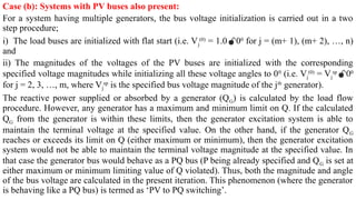 Case (b): Systems with PV buses also present:
For a system having multiple generators, the bus voltage initialization is carried out in a two
step procedure;
i) The load buses are initialized with flat start (i.e. Vj
(0)
= 1.000
for j = (m+ 1), (m+ 2), …, n)
and
ii) The magnitudes of the voltages of the PV buses are initialized with the corresponding
specified voltage magnitudes while initializing all these voltage angles to 00
(i.e. Vj
(0)
= Vj
sp
00
for j = 2, 3, …, m, where Vj
sp
is the specified bus voltage magnitude of the jth
generator).
The reactive power supplied or absorbed by a generator (QG) is calculated by the load flow
procedure. However, any generator has a maximum and minimum limit on Q. If the calculated
QG from the generator is within these limits, then the generator excitation system is able to
maintain the terminal voltage at the specified value. On the other hand, if the generator QG
reaches or exceeds its limit on Q (either maximum or minimum), then the generator excitation
system would not be able to maintain the terminal voltage magnitude at the specified value. In
that case the generator bus would behave as a PQ bus (P being already specified and QG is set at
either maximum or minimum limiting value of Q violated). Thus, both the magnitude and angle
of the bus voltage are calculated in the present iteration. This phenomenon (where the generator
is behaving like a PQ bus) is termed as ‘PV to PQ switching’.
 