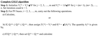 Complete GSLF algorithm
Step 1: Initialize Vj
(0)
= Vj
sp
00
for j = 2, 3, …, m and Vj
(0)
= 1.000
for j = (m+ 1), (m+ 2), …,
n. Set iteration count k = 1.
Step 2: For PV buses, i = 2, 3, …, m, carry out the following operations.
a) Calculate,
or
b) If, Qi
min
≤ Qi
(k)
≤ Qi
max
; then assign |Vi
(k)
| = Vi
sp
and θi
(k)
= (Ai
(k)
). The quantity Ai
(k)
is given
by,
c) If Qi
(k)
≥ Qi
max
, then set Qi
(k)
= Qi
max
and calculate
 