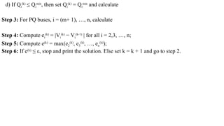 d) If Qi
(k)
≤ Qi
min
, then set Qi
(k)
= Qi
min
and calculate
Step 3: For PQ buses, i = (m+ 1), …, n, calculate
Step 4: Compute ei
(k)
= |Vi
(k)
− Vi
(k-1)
| for all i = 2,3, …, n;
Step 5: Compute e(k)
= max(e2
(k)
, e3
(k)
, …, en
(k)
);
Step 6: If e(k)
≤ ε, stop and print the solution. Else set k = k + 1 and go to step 2.
 