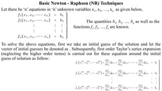 Basic Newton - Raphson (NR) Techniques
Let there be ‘n’ equations in ‘n’ unknown variables x1, x2, …, xn as given below,
The quantities b1, b2, …, bn as well as the
functions f1, f2, …, fn are known.
To solve the above equations, first we take an initial guess of the solution and let the
vector of initial guesses be denoted as . Subsequently, first order Taylor’s series expansion
(neglecting the higher order terms) is carried out for these equation around the initial
guess of solution as follow:
 