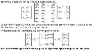 The above Equations can be written in matrix form as,
In the above equation, the matrix containing the partial derivative terms is known as the
Jacobin matrix (J). It is an n x n square matrix.
By rearranging and simplifying the above equation yields
This is the basic equation for solving the ‘n’ algebraic equations given at first place.
 