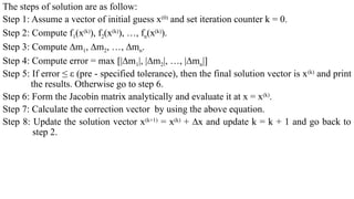 The steps of solution are as follow:
Step 1: Assume a vector of initial guess x(0)
and set iteration counter k = 0.
Step 2: Compute f1(x(k)
), f2(x(k)
), …, fn(x(k)
).
Step 3: Compute ∆m1, ∆m2, …, ∆mn.
Step 4: Compute error = max [|∆m1|, |∆m2|, …, |∆mn|]
Step 5: If error ≤ ε (pre - specified tolerance), then the final solution vector is x(k)
and print
the results. Otherwise go to step 6.
Step 6: Form the Jacobin matrix analytically and evaluate it at x = x(k)
.
Step 7: Calculate the correction vector by using the above equation.
Step 8: Update the solution vector x(k+1)
= x(k)
+ ∆x and update k = k + 1 and go back to
step 2.
 