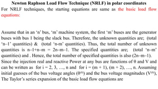 Newton Raphson Load Flow Technique (NRLF) in polar coordinates
For NRLF techniques, the starting equations are same as the basic load flow
equations:
Assume that in an ‘n’ bus, ‘m’ machine system, the first ‘m’ buses are the generator
buses with bus 1 being the slack bus. Therefore, the unknown quantities are; (total
‘n–1’ quantities) & (total ‘n-m’ quantities). Thus, the total number of unknown
quantities is n–1+n–m = 2n–m–1. The specified quantities are; (total ‘n–m’
quantities) and . Hence, the total number of specified quantities is also (2n–m–1).
Since the injection real and reactive Power at any bus are functions of θ and V and
can be written as for i = 2, 3, …, n and for i = (m + 1), (m + 2), …, n. Assuming
initial guesses of the bus voltage angles (θ(0)
) and the bus voltage magnitudes (V(0)
),
The Taylor’s series expansion of the basic load flow equations are
 