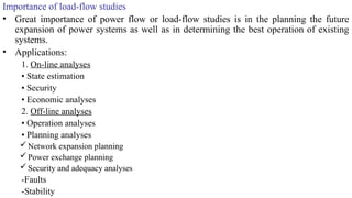 Importance of load-flow studies
• Great importance of power flow or load-flow studies is in the planning the future
expansion of power systems as well as in determining the best operation of existing
systems.
• Applications:
1. On-line analyses
• State estimation
• Security
• Economic analyses
2. Off-line analyses
• Operation analyses
• Planning analyses
Network expansion planning
Power exchange planning
Security and adequacy analyses
-Faults
-Stability
 