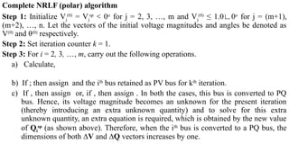 Complete NRLF (polar) algorithm
Step 1: Initialize Vj
(0)
= Vj
sp
0
˂ o
for j = 2, 3, …, m and Vj
(0)
≤ 1.0∟0o
for j = (m+1),
(m+2), …, n. Let the vectors of the initial voltage magnitudes and angles be denoted as
V(0)
and θ(0)
respectively.
Step 2: Set iteration counter k = 1.
Step 3: For i = 2, 3, …, m, carry out the following operations.
a) Calculate,
b) If ; then assign and the ith
bus retained as PV bus for kth
iteration.
c) If , then assign or, if , then assign . In both the cases, this bus is converted to PQ
bus. Hence, its voltage magnitude becomes an unknown for the present iteration
(thereby introducing an extra unknown quantity) and to solve for this extra
unknown quantity, an extra equation is required, which is obtained by the new value
of Qi
sp
(as shown above). Therefore, when the ith
bus is converted to a PQ bus, the
dimensions of both ∆V and ∆Q vectors increases by one.
 