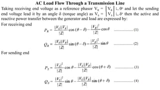 AC Load Flow Through a Transmission Line
Taking receiving end voltage as a reference phasor VR = │VR│∟0o
and let the sending
end voltage lead it by an angle δ (torque angle) as VS = │VS│∟δo
then the active and
reactive power transfer between the generator and load are expressed by:
For receiving end
For sending end
 