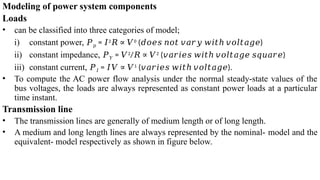 Modeling of power system components
Loads
• can be classified into three categories of model;
i) constant power, 𝑃𝑝 = 𝐼2
𝑅 ∝ 𝑉0
( )
𝑑𝑜𝑒𝑠 𝑛𝑜𝑡 𝑣𝑎𝑟𝑦 𝑤𝑖𝑡ℎ 𝑣𝑜𝑙𝑡𝑎𝑔𝑒
ii) constant impedance, 𝑃𝑌 = 𝑉2
/𝑅 ∝ 𝑉2
( )
𝑣𝑎𝑟𝑖𝑒𝑠 𝑤𝑖𝑡ℎ 𝑣𝑜𝑙𝑡𝑎𝑔𝑒 𝑠𝑞𝑢𝑎𝑟𝑒
iii) constant current, 𝑃𝐼 = 𝐼𝑉 ∝ 𝑉1
( ).
𝑣𝑎𝑟𝑖𝑒𝑠 𝑤𝑖𝑡ℎ 𝑣𝑜𝑙𝑡𝑎𝑔𝑒
• To compute the AC power flow analysis under the normal steady-state values of the
bus voltages, the loads are always represented as constant power loads at a particular
time instant.
Transmission line
• The transmission lines are generally of medium length or of long length.
• A medium and long length lines are always represented by the nominal- model and the
equivalent- model respectively as shown in figure below.
 