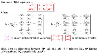 The basic FDLF equation is:
Where,
is known as the correction vector and is the mismatch vector.
Thus, there is a decoupling between ‘∆P - ∆θ’ and ‘∆Q - ∆V’ relations (i.e., ∆P depends
only on ∆θ and ∆Q depends only on ∆V).
 
