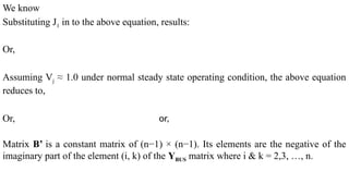We know
Substituting J1 in to the above equation, results:
Or,
Assuming Vj ≈ 1.0 under normal steady state operating condition, the above equation
reduces to,
Or, or,
Matrix B’ is a constant matrix of (n−1) × (n−1). Its elements are the negative of the
imaginary part of the element (i, k) of the YBUS matrix where i & k = 2,3, …, n.
 