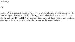 Similarly,
Or,
Matrix B” is a constant matrix of (n−m) × (n−m). Its elements are the negative of the
imaginary part of the element (i, k) of the YBUS matrix where i & k = m + 1, m + 2, …, n.
As the matrixes [B’] and [B”] are constant, the inverse of these matrices can be stored
only once and used in every iteration, thereby making the algorithm faster.
 