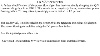 The “DC” Power Flow
A further simplification of the power flow algorithm involves simply dropping the Q-V
equation altogether from FDLF. This results in a completely linear, noniterative, power
flow algorithm. To carry this out, we simply assume that all = 1.0 per unit.
The quantity ∆θ1 is not included in the vector ∆θ as the reference angle does not change.
The power flowing on each line using the DC power flow is then:
And the injected power at bus i is:
- Only good for calculating MW flows on transmission lines and transformers.
 