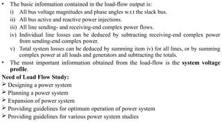 • The basic information contained in the load-flow output is:
i) All bus voltage magnitudes and phase angles w.r.t the slack bus.
ii) All bus active and reactive power injections.
iii) All line sending- and receiving-end complex power flows.
iv) Individual line losses can be deduced by subtracting receiving-end complex power
from sending-end complex power.
v) Total system losses can be deduced by summing item iv) for all lines, or by summing
complex power at all loads and generators and subtracting the totals.
• The most important information obtained from the load-flow is the system voltage
profile.
Need of Load Flow Study:
 Designing a power system
 Planning a power system
 Expansion of power system
 Providing guidelines for optimum operation of power system
 Providing guidelines for various power system studies
 