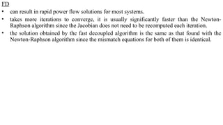 FD
• can result in rapid power flow solutions for most systems.
• takes more iterations to converge, it is usually significantly faster than the Newton-
Raphson algorithm since the Jacobian does not need to be recomputed each iteration.
• the solution obtained by the fast decoupled algorithm is the same as that found with the
Newton-Raphson algorithm since the mismatch equations for both of them is identical.
 