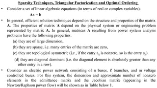 Sparsity Techniques, Triangular Factorization and Optimal Ordering
• Consider a set of linear algebraic equations (in terms of real or complex variables).
Ax = b
• In general, efficient solution techniques depend on the structure and properties of the matrix
A. The properties of matrix A depend on the physical system or engineering problem
represented by matrix A. In general, matrices A resulting from power system analysis
problems have the following properties:
(a) they are of large dimension,
(b) they are sparse, i.e. many entries of the matrix are zero,
(c) they are topological symmetric (i.e., if the entry aij is nonzero, so is the entry aji)
(d) they are diagonal dominant (i.e. the diagonal element is absolutely greater than any
other entry in a row).
• Consider an electric power network consisting of n buses, ℓ branches, and m voltage
controlled buses. For this system, the dimension and approximate number of nonzero
elements in the admittance matrix and the Jacobian matrix (appearing in the
Newton/Raphson power flow) will be shown as in Table below 1.
 