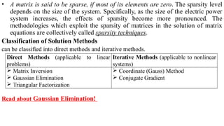 • A matrix is said to be sparse, if most of its elements are zero. The sparsity level
depends on the size of the system. Specifically, as the size of the electric power
system increases, the effects of sparsity become more pronounced. The
methodologies which exploit the sparsity of matrices in the solution of matrix
equations are collectively called sparsity techniques.
Classification of Solution Methods
can be classified into direct methods and iterative methods.
Read about Gaussian Elimination!
Direct Methods (applicable to linear
problems)
Iterative Methods (applicable to nonlinear
systems)
 Matrix Inversion
 Gaussian Elimination
 Triangular Factorization
 Coordinate (Gauss) Method
 Conjugate Gradient
 