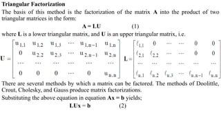 Triangular Factorization
The basis of this method is the factorization of the matrix A into the product of two
triangular matrices in the form:
A = LU (1)
where L is a lower triangular matrix, and U is an upper triangular matrix, i.e.
There are several methods by which a matrix can be factored. The methods of Doolittle,
Crout, Cholesky, and Gauss produce matrix factorizations.
Substituting the above equation in equation Ax = b yields;
LUx = b (2)
 
