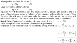 It is expedient to define the vector y:
y = Ux (3)
Upon substitution of the vector y:
Ly = b (4)
Equation Ax = b transformed into two matrix equations (3) and (4). Equation (4) is in
terms of the unknown vector y. Solution of this equation will provide the vector y. Then,
Equation (3) will have as unknown only the vector x. Solution of this equation will
provide the vector x. Thus, the solution x can be obtained in two steps as followings:
Step 1: Solve Equation (4) to obtain y. Because matrix L is a
lower triangular matrix, expansion of the matrix Equation (4)
will result in a set of linear equations with the following properties:
 