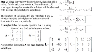 Step 2: Since the vector y is now known, Equation (3) is
solved for the unknown vector x. Since the matrix U
is an upper triangular matrix, the solution will be obtained
with a series of substitutions as follows:
The solution of Equations (4) and (3) [steps 1 and 2,
respectively] are called forward substitution and
back substitution, respectively.
Example: Solve the matrix equation Ax = b using
forward and back substitutions. where
Assume that the matrix A has been factored
as follows:
 