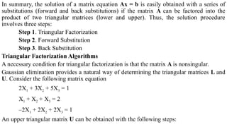 In summary, the solution of a matrix equation Ax = b is easily obtained with a series of
substitutions (forward and back substitutions) if the matrix A can be factored into the
product of two triangular matrices (lower and upper). Thus, the solution procedure
involves three steps:
Step 1. Triangular Factorization
Step 2. Forward Substitution
Step 3. Back Substitution
Triangular Factorization Algorithms
A necessary condition for triangular factorization is that the matrix A is nonsingular.
Gaussian elimination provides a natural way of determining the triangular matrices L and
U. Consider the following matrix equation
2X1 + 3X2 + 5X3 = 1
X1 + X2 + X3 = 2
–2X1 + 2X2 + 2X3 = 1
An upper triangular matrix U can be obtained with the following steps:
 