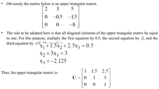 • Obviously the matrix below is an upper triangular matrix.
• The rule to be adopted here is that all diagonal elements of the upper triangular matrix be equal
to one. For this purpose, multiply the first equation by 0.5, the second equation by -2, and the
third equation by -1/8. The result is:
Thus, the upper triangular matrix is:
 