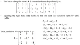 • The lower triangular matrix L is determined from Equation (1) as:
• Equating the right hand side matrix to the left hand side equation (term by term)
yields:
ℓ11 = 2 → ℓ11 = 2
1ℓ21 + 0ℓ22 + 0 = 1 → ℓ21 = 1
1.5ℓ21 + 1ℓ22 + 0 = 1 → ℓ22 = –0.5
Thus, the lower triangular matrix L is: 1ℓ31 + 0ℓ32 + 0ℓ33 = –2 → ℓ31 = –2
1.5ℓ31 + 1ℓ32 + 0ℓ33 = 2 → ℓ32 = 5
2.5ℓ31 + 3ℓ32 + 1ℓ33 = 2 → ℓ33 = –8
 