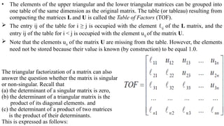 • The elements of the upper triangular and the lower triangular matrices can be grouped into
one table of the same dimension as the original matrix. The table (or tableau) resulting from
compacting the matrices L and U is called the Table of Factors (TOF).
 The entry ij of the table for i ≥ j is occupied with the element ℓij of the L matrix, and the
entry ij of the table for i < j is occupied with the element uij of the matrix U.
 Note that the elements uii of the matrix U are missing from the table. However, the elements
need not be stored because their value is known (by construction) to be equal 1.0.
The triangular factorization of a matrix can also
answer the question whether the matrix is singular
or non-singular. Recall that
(a) the determinant of a singular matrix is zero,
(b) the determinant of a triangular matrix is the
product of its diagonal elements. and
(c) the determinant of a product of two matrices
is the product of their determinants.
This is expressed as follows:
 