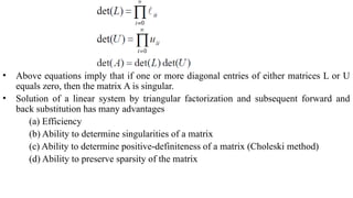 • Above equations imply that if one or more diagonal entries of either matrices L or U
equals zero, then the matrix A is singular.
• Solution of a linear system by triangular factorization and subsequent forward and
back substitution has many advantages
(a) Efficiency
(b) Ability to determine singularities of a matrix
(c) Ability to determine positive-definiteness of a matrix (Choleski method)
(d) Ability to preserve sparsity of the matrix
 