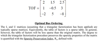 Optimal Bus Ordering
The L and U matrices (assuming that a triangular factorization has been applied) are
typically sparse matrices. Equivalently, the table of factors is a sparse table. In general,
however, the table of factors will be less sparse than the original matrix. The degree to
which the triangular factorization procedure preserves the sparsity properties of the matrix
is quantified with the Sparsity Preservation Index, RS, defined with:
 